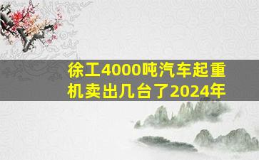 徐工4000吨汽车起重机卖出几台了2024年