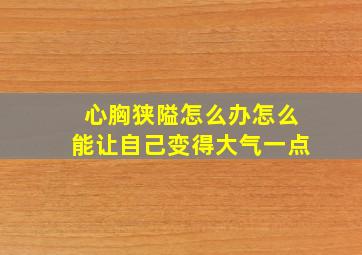 心胸狭隘怎么办怎么能让自己变得大气一点