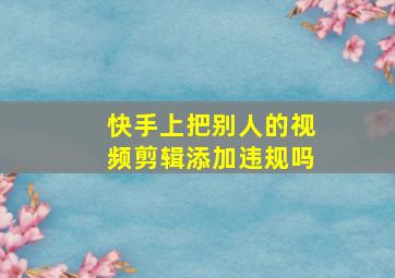 快手上把别人的视频剪辑添加违规吗