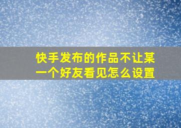 快手发布的作品不让某一个好友看见怎么设置