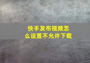 快手发布视频怎么设置不允许下载