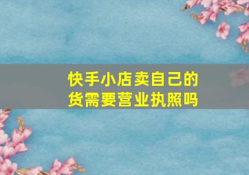 快手小店卖自己的货需要营业执照吗