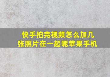 快手拍完视频怎么加几张照片在一起呢苹果手机