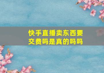 快手直播卖东西要交费吗是真的吗吗