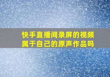 快手直播间录屏的视频属于自己的原声作品吗