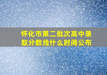 怀化市第二批次高中录取分数线什么时间公布