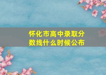 怀化市高中录取分数线什么时候公布