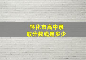 怀化市高中录取分数线是多少