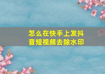 怎么在快手上发抖音短视频去除水印