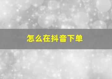 怎么在抖音下单