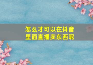 怎么才可以在抖音里面直播卖东西呢