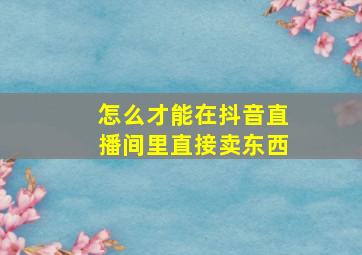 怎么才能在抖音直播间里直接卖东西