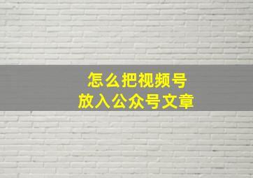 怎么把视频号放入公众号文章