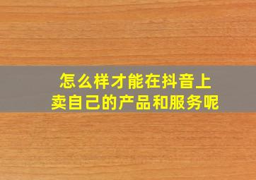 怎么样才能在抖音上卖自己的产品和服务呢