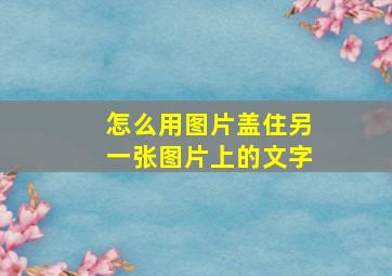 怎么用图片盖住另一张图片上的文字