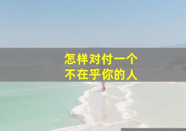 怎样对付一个不在乎你的人