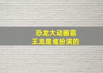 恐龙大动画霸王龙是谁扮演的