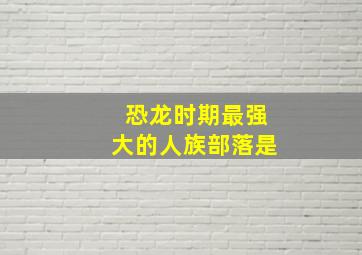 恐龙时期最强大的人族部落是