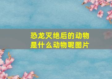 恐龙灭绝后的动物是什么动物呢图片