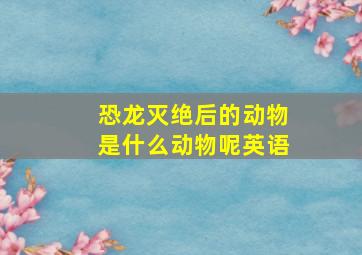 恐龙灭绝后的动物是什么动物呢英语