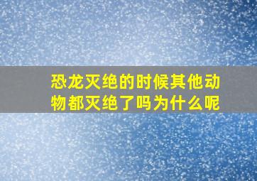 恐龙灭绝的时候其他动物都灭绝了吗为什么呢