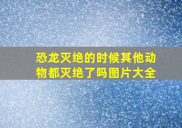 恐龙灭绝的时候其他动物都灭绝了吗图片大全