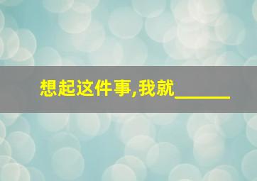 想起这件事,我就______