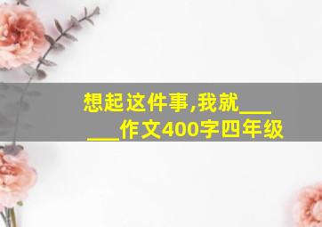 想起这件事,我就______作文400字四年级