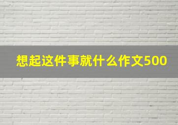 想起这件事就什么作文500