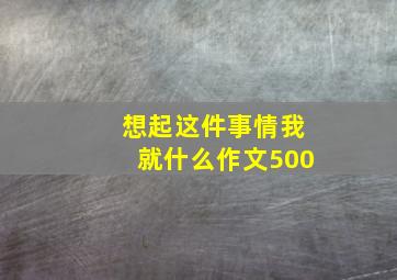 想起这件事情我就什么作文500