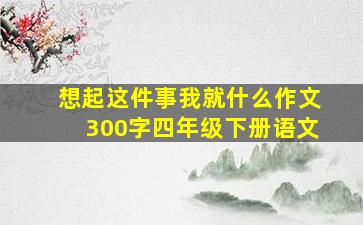 想起这件事我就什么作文300字四年级下册语文