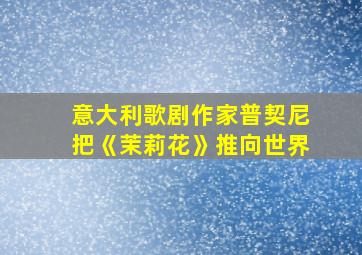 意大利歌剧作家普契尼把《茉莉花》推向世界