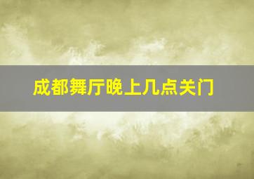 成都舞厅晚上几点关门