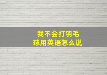 我不会打羽毛球用英语怎么说