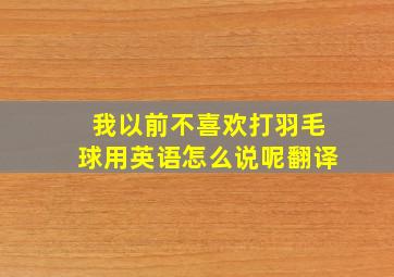 我以前不喜欢打羽毛球用英语怎么说呢翻译