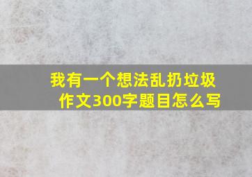 我有一个想法乱扔垃圾作文300字题目怎么写