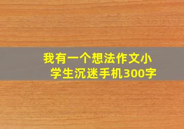 我有一个想法作文小学生沉迷手机300字