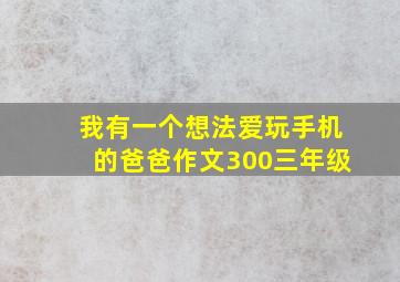 我有一个想法爱玩手机的爸爸作文300三年级