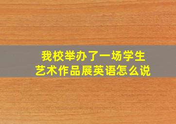 我校举办了一场学生艺术作品展英语怎么说