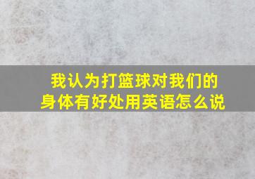 我认为打篮球对我们的身体有好处用英语怎么说