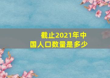 截止2021年中国人口数量是多少