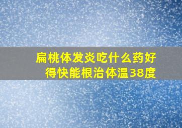 扁桃体发炎吃什么药好得快能根治体温38度