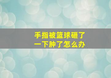 手指被篮球砸了一下肿了怎么办