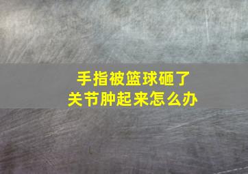 手指被篮球砸了关节肿起来怎么办