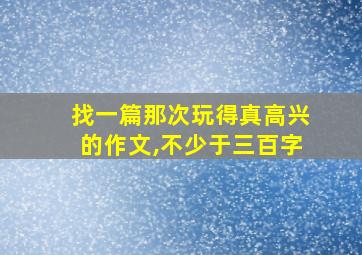 找一篇那次玩得真高兴的作文,不少于三百字