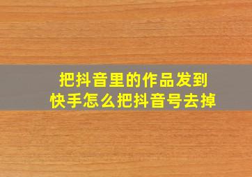 把抖音里的作品发到快手怎么把抖音号去掉