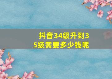 抖音34级升到35级需要多少钱呢