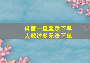 抖音一直显示下单人数过多无法下单