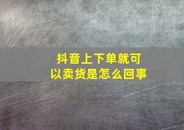 抖音上下单就可以卖货是怎么回事