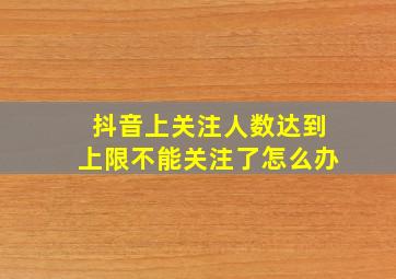 抖音上关注人数达到上限不能关注了怎么办